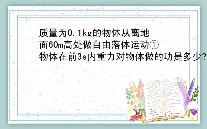 质量为0.1kg的物体从离地面60m高处做自由落体运动①物体在前3s内重力对物体做的功是多少?②第3s内重力做的平均功率是多少?③第3s末重力做功的瞬时功率是多少?公式+数据+答案