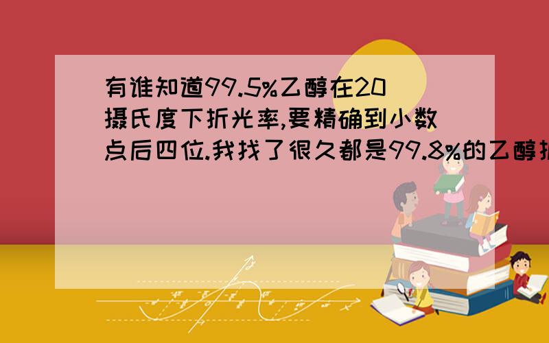 有谁知道99.5%乙醇在20摄氏度下折光率,要精确到小数点后四位.我找了很久都是99.8%的乙醇折光率.