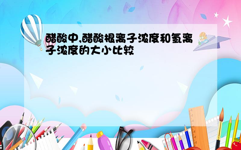 醋酸中,醋酸根离子浓度和氢离子浓度的大小比较