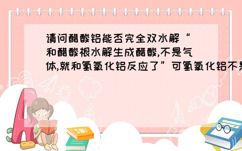 请问醋酸铝能否完全双水解“ 和醋酸根水解生成醋酸,不是气体,就和氢氧化铝反应了”可氢氧化铝不是只能与强酸强碱反应吗?