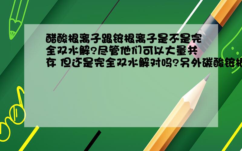 醋酸根离子跟铵根离子是不是完全双水解?尽管他们可以大量共存 但还是完全双水解对吗?另外碳酸铵根和铵根呢?碳酸氢铵和铵根呢?