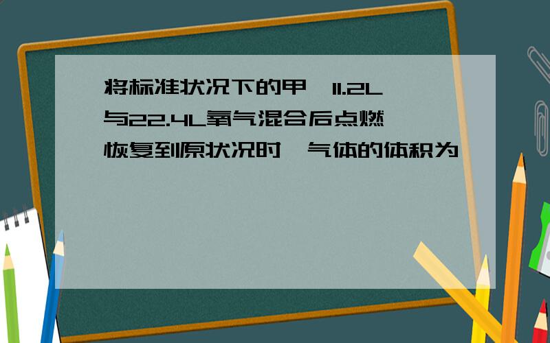 将标准状况下的甲烷11.2L与22.4L氧气混合后点燃,恢复到原状况时,气体的体积为