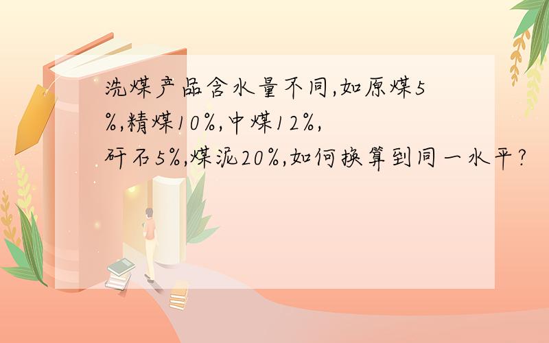 洗煤产品含水量不同,如原煤5%,精煤10%,中煤12%,矸石5%,煤泥20%,如何换算到同一水平?