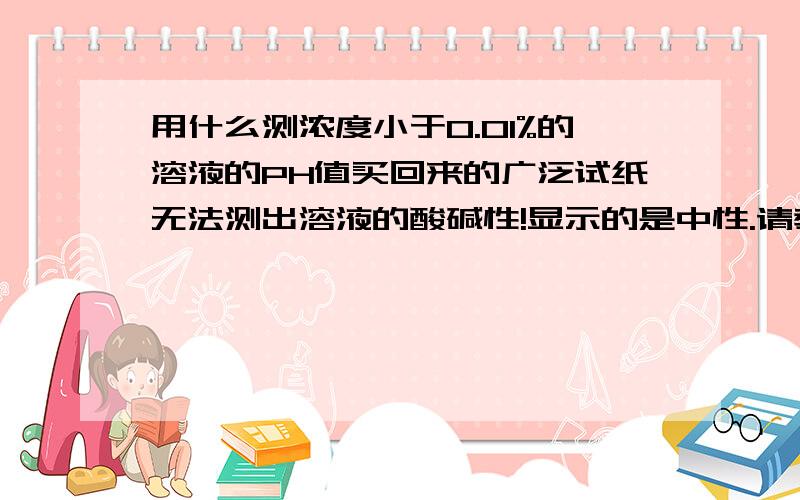 用什么测浓度小于0.01%的溶液的PH值买回来的广泛试纸无法测出溶液的酸碱性!显示的是中性.请教各位大侠有什么别的办法能测出浓度小于0.01%的溶液的PH值吗?