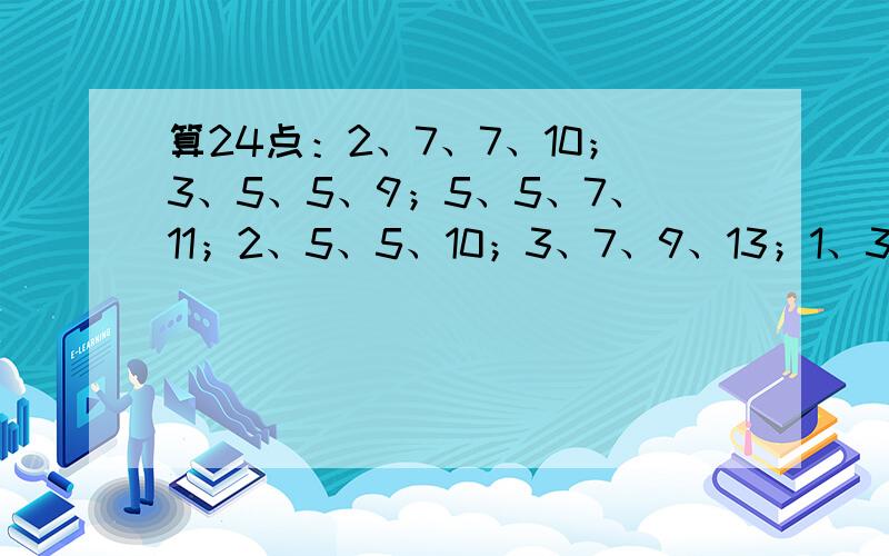 算24点：2、7、7、10；3、5、5、9；5、5、7、11；2、5、5、10；3、7、9、13；1、3、4、6；2、8、9、13；还有：1、6、6、8；2、3、5、12.就只有这些了...