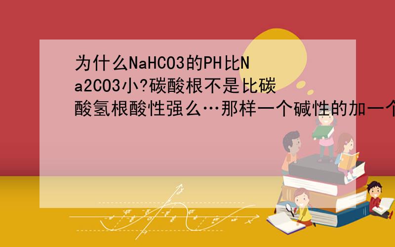 为什么NaHCO3的PH比Na2CO3小?碳酸根不是比碳酸氢根酸性强么…那样一个碱性的加一个酸性较弱的应该PH大阿…