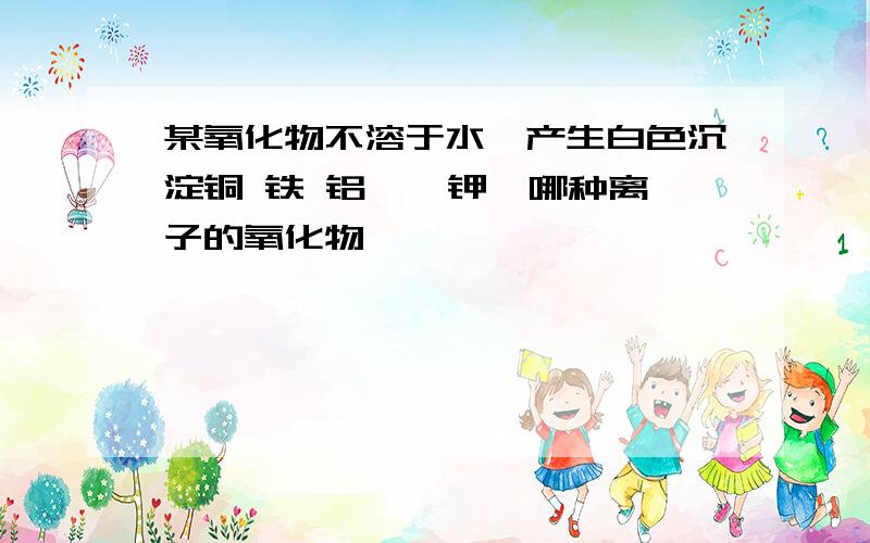 某氧化物不溶于水,产生白色沉淀铜 铁 铝 镁 钾,哪种离子的氧化物