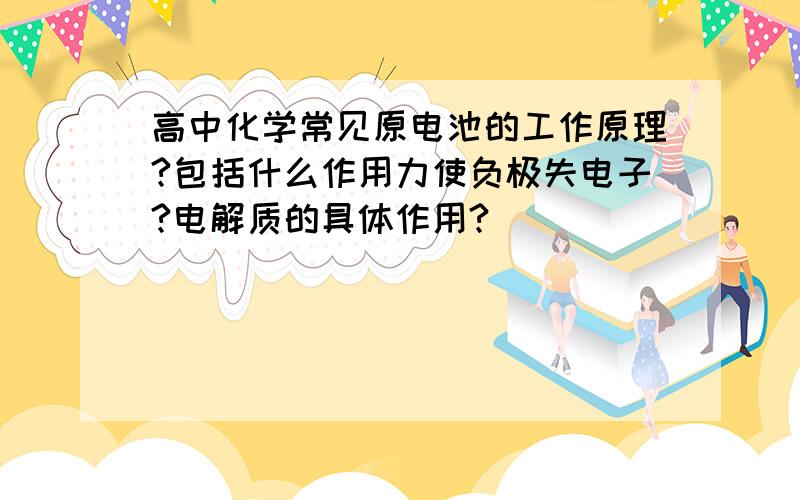 高中化学常见原电池的工作原理?包括什么作用力使负极失电子?电解质的具体作用?