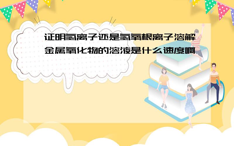 证明氢离子还是氢氧根离子溶解金属氧化物的溶液是什么速度啊