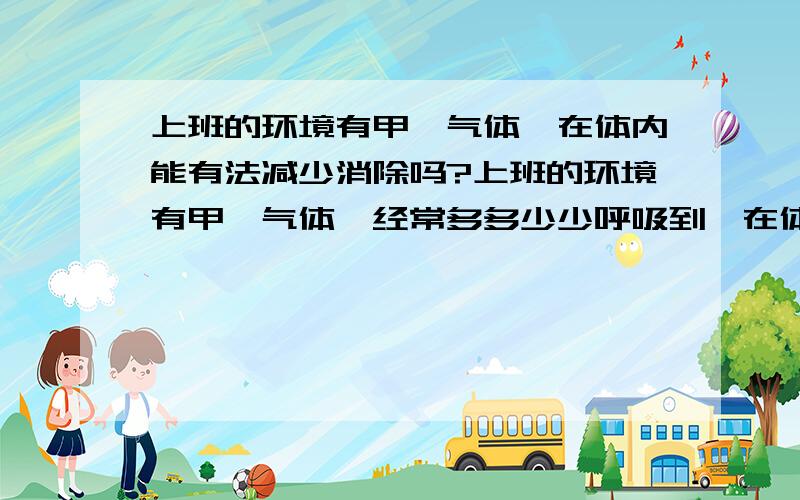 上班的环境有甲醛气体,在体内能有法减少消除吗?上班的环境有甲醛气体,经常多多少少呼吸到,在体内有办法消除或减少吗?会有什么危害?是不是不能分解,而只有在体内日复一日的逐渐蓄积中