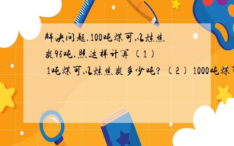 解决问题.100吨煤可以炼焦炭95吨,照这样计算 (1) 1吨煤可以炼焦炭多少吨? (2) 1000吨煤可以炼焦炭多少吨