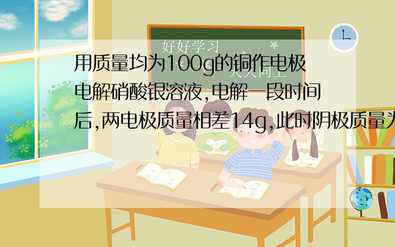 用质量均为100g的铜作电极电解硝酸银溶液,电解一段时间后,两电极质量相差14g,此时阴极质量为多少