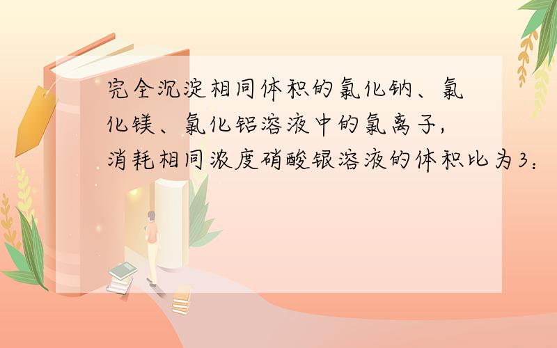 完全沉淀相同体积的氯化钠、氯化镁、氯化铝溶液中的氯离子,消耗相同浓度硝酸银溶液的体积比为3：2：1则原氯化钠、氯化镁、氯化铝溶液物质的量浓度·之比为A 、1：2：3 B 、 3：2：1 C 、9