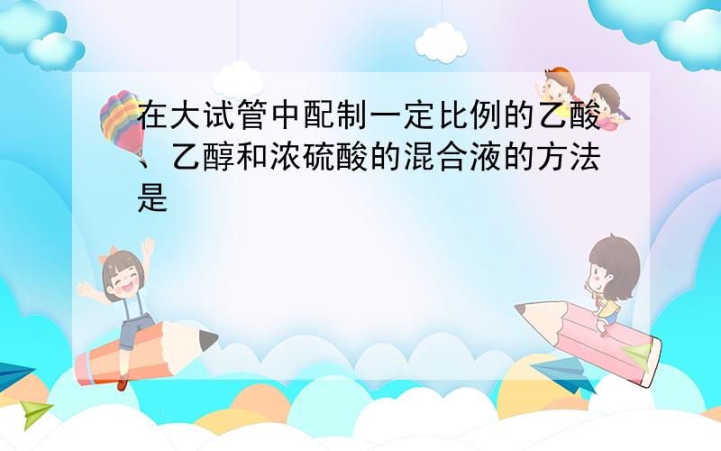 在大试管中配制一定比例的乙酸、乙醇和浓硫酸的混合液的方法是