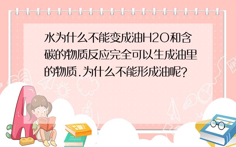 水为什么不能变成油H2O和含碳的物质反应完全可以生成油里的物质.为什么不能形成油呢?