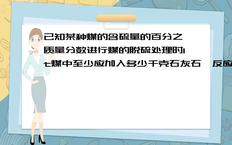 已知某种煤的含硫量的百分之一质量分数进行煤的脱硫处理时1t煤中至少应加入多少千克石灰石,反应后可得硫酸钙多少千克