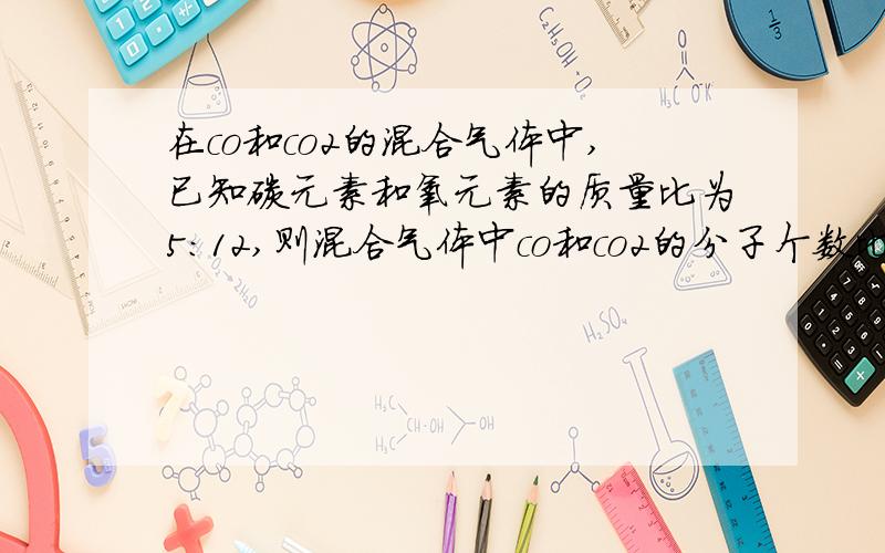 在co和co2的混合气体中,已知碳元素和氧元素的质量比为5:12,则混合气体中co和co2的分子个数比为多少?为什么