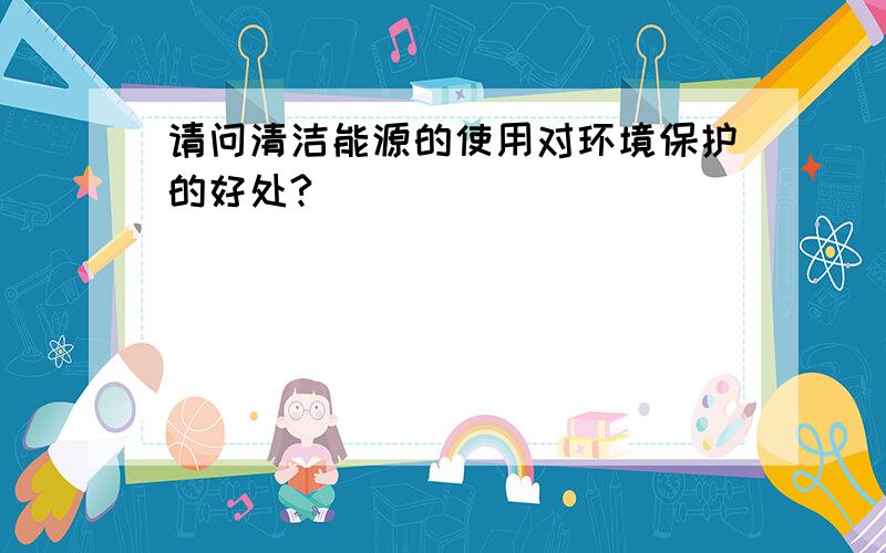 请问清洁能源的使用对环境保护的好处?