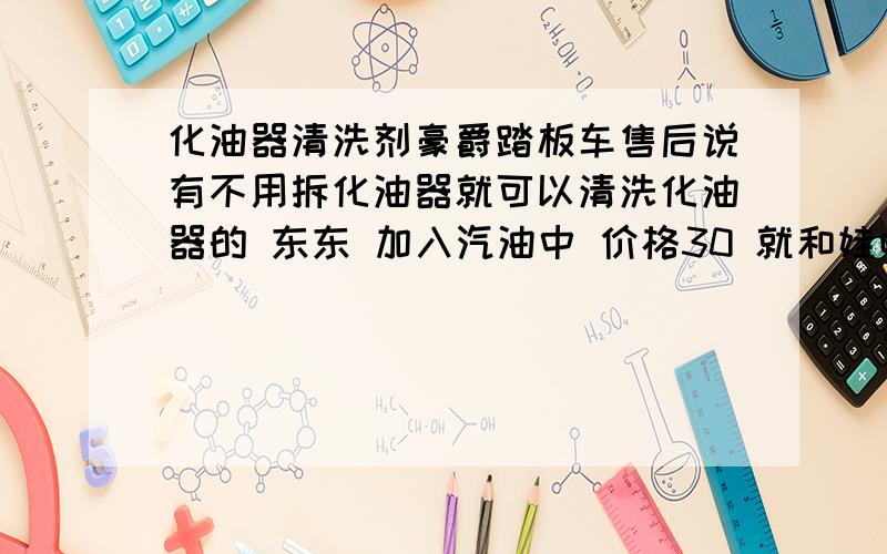 化油器清洗剂豪爵踏板车售后说有不用拆化油器就可以清洗化油器的 东东 加入汽油中 价格30 就和娃哈哈差不多大   不知道 这个东东 有没有啥用    如果有用的话 那小车 是不是 也可以用