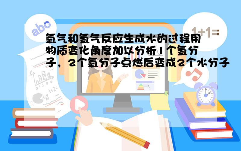 氧气和氢气反应生成水的过程用物质变化角度加以分析1个氢分子，2个氧分子点燃后变成2个水分子