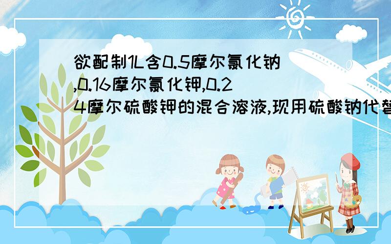 欲配制1L含0.5摩尔氯化钠,0.16摩尔氯化钾,0.24摩尔硫酸钾的混合溶液,现用硫酸钠代替硫酸钾来进行配制,则需氯化钠,氯化钾,硫酸钠三种固体的物质的量为（）.A.氯化钠0.32摩尔 氯化钾0.01摩尔