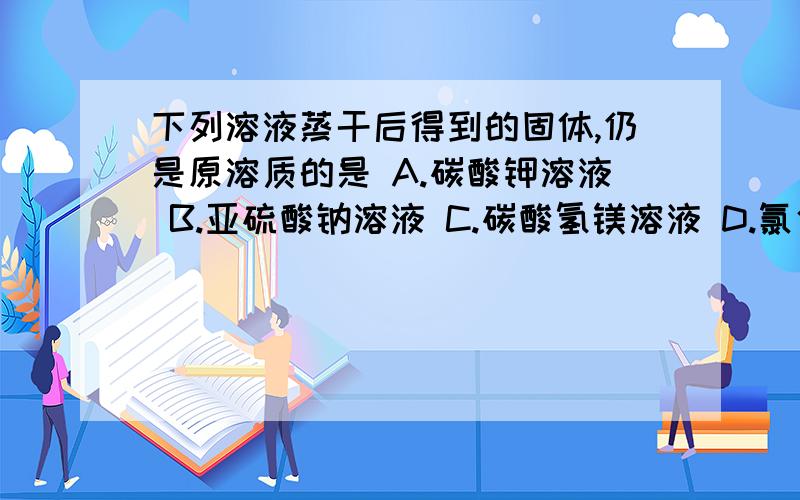 下列溶液蒸干后得到的固体,仍是原溶质的是 A.碳酸钾溶液 B.亚硫酸钠溶液 C.碳酸氢镁溶液 D.氯化镁溶液答案是选的A 我对A和D特别有疑问,