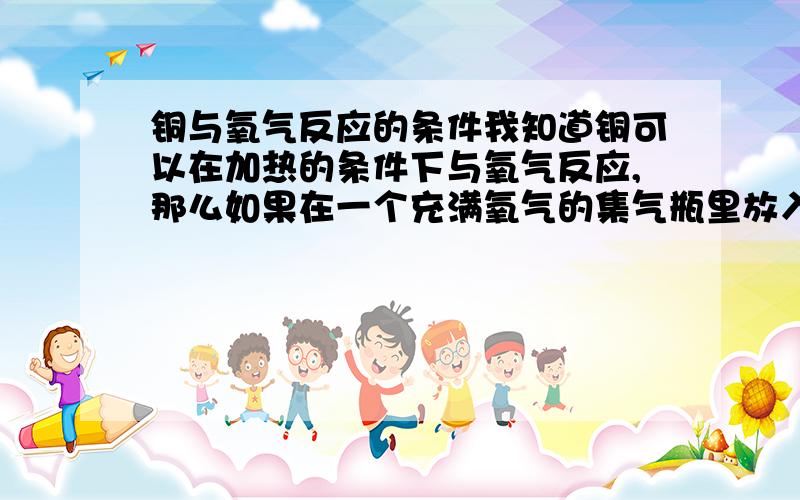 铜与氧气反应的条件我知道铜可以在加热的条件下与氧气反应,那么如果在一个充满氧气的集气瓶里放入一个烧成红热状态的铜丝会燃烧起来吗?