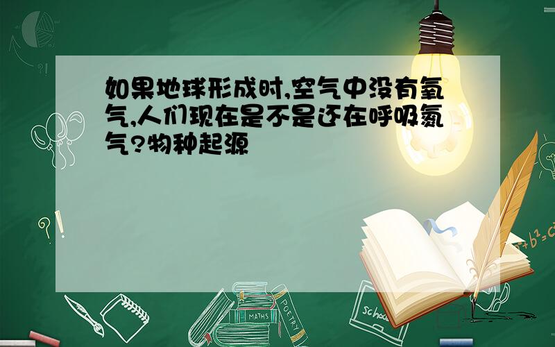 如果地球形成时,空气中没有氧气,人们现在是不是还在呼吸氮气?物种起源