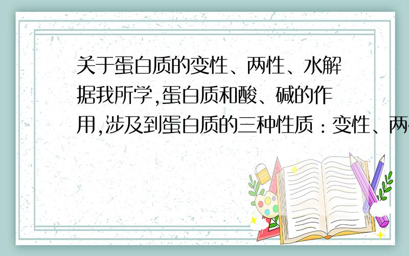 关于蛋白质的变性、两性、水解据我所学,蛋白质和酸、碱的作用,涉及到蛋白质的三种性质：变性、两性、水解.那蛋白质和酸、碱作用时,分别在什么条件下会发生变性、两性、水解?或者有