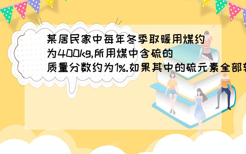 某居民家中每年冬季取暖用煤约为400kg,所用煤中含硫的质量分数约为1%.如果其中的硫元素全部转化为二氧化那么该居民家中每年冬季取暖向大气中排放热氧化硫约为是多少?