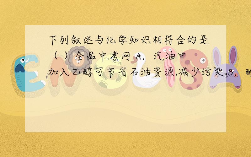 下列叙述与化学知识相符合的是（ ）全品中考网 A．汽油中加入乙醇可节省石油资源,减少污染 B．酸雨主要是由于农村使用农药和化肥造成的 C．用水灭火是因为水可以降低可燃物的着火点 D