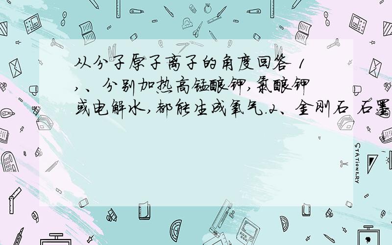 从分子原子离子的角度回答 1,、分别加热高锰酸钾,氯酸钾或电解水,都能生成氧气.2、金刚石 石墨 都是由碳元素组成的单质,但物理性质有很大差异.3、钠原子和钠离子属于同种元素.