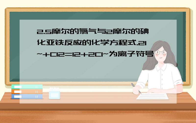 2.5摩尔的氯气与2摩尔的碘化亚铁反应的化学方程式.2I~+Cl2=I2+2Cl~为离子符号】