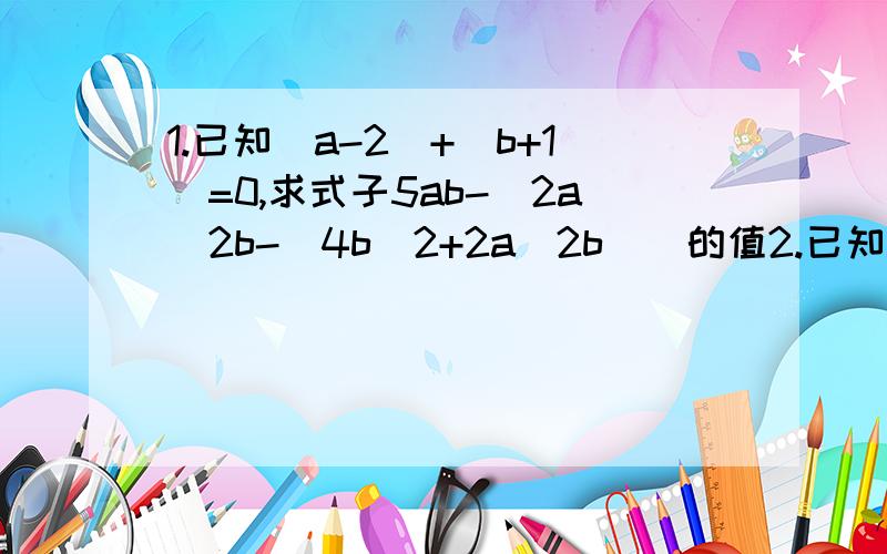 1.已知|a-2|+|b+1|=0,求式子5ab-[2a^2b-(4b^2+2a^2b)]的值2.已知A=x^3-2xy^2+1,B=x^3+xy^2-3x^2y,求3A-B.3.已知x-2y+5=0,求5(x-2y)^2-3(2y-x)-60的值