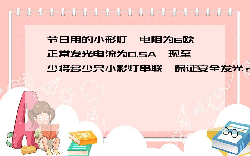 节日用的小彩灯,电阻为6欧,正常发光电流为0.5A,现至少将多少只小彩灯串联,保证安全发光?要有过程