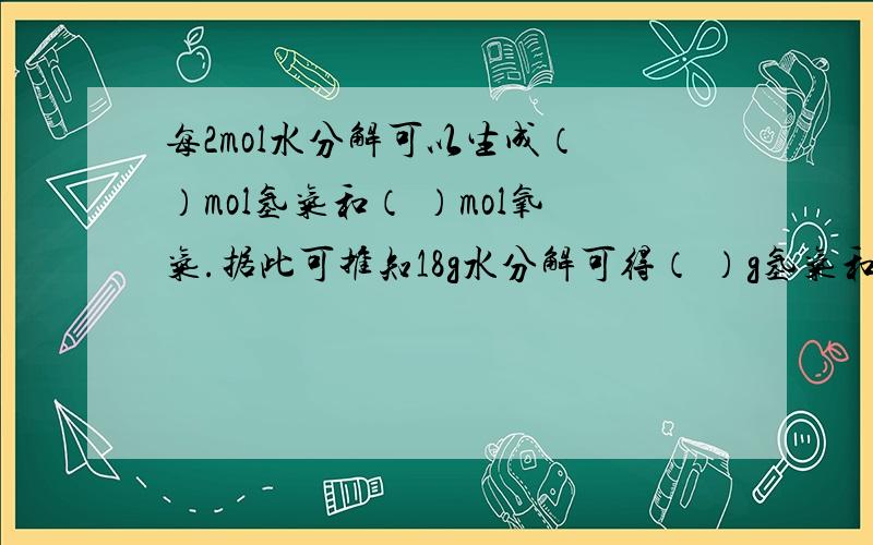 每2mol水分解可以生成（ ）mol氢气和（ ）mol氧气.据此可推知18g水分解可得（ ）g氢气和（ ）g氧气