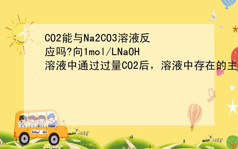 CO2能与Na2CO3溶液反应吗?向1mol/LNaOH溶液中通过过量CO2后，溶液中存在的主要离子是（）A.Na+，CO3（2-）B.Na+,HCO3-C.CO3(2-),HCO3(2-)D.Na+,OH-