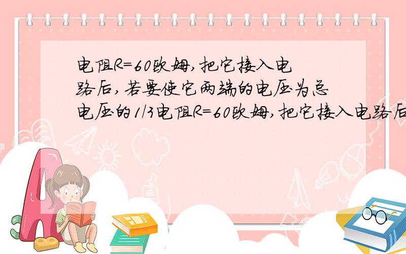 电阻R=60欧姆,把它接入电路后,若要使它两端的电压为总电压的1/3电阻R=60欧姆,把它接入电路后,若要使它两端的电压为总电压的1/3,则应取一个阻值为（）欧姆的电阻与它（）联