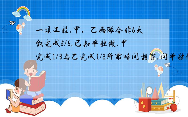 一项工程,甲、乙两队合作6天能完成5/6,已知单独做,甲完成1/3与乙完成1/2所需时间相等.问单独做甲、乙各