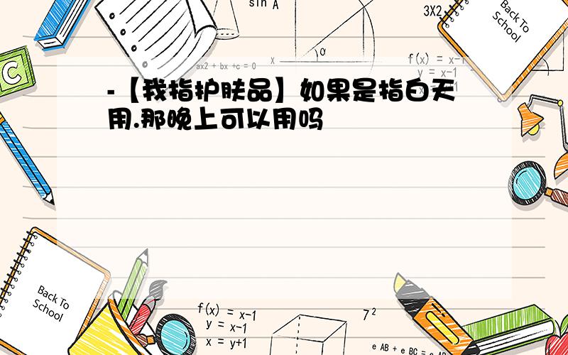 -【我指护肤品】如果是指白天用.那晚上可以用吗