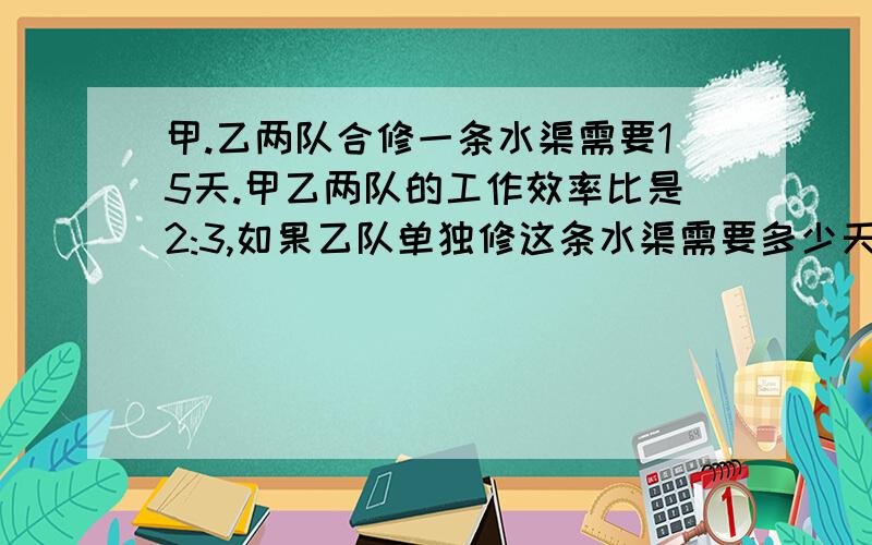 甲.乙两队合修一条水渠需要15天.甲乙两队的工作效率比是2:3,如果乙队单独修这条水渠需要多少天?