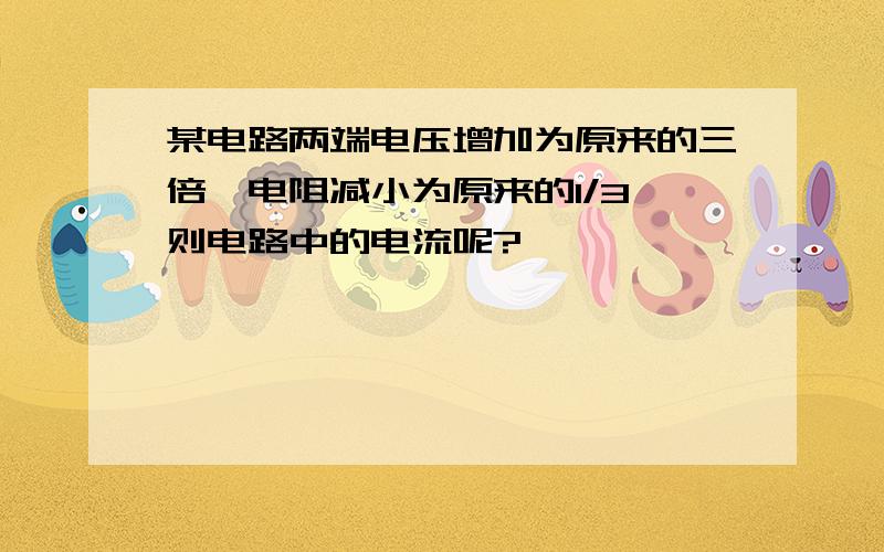 某电路两端电压增加为原来的三倍,电阻减小为原来的1/3,则电路中的电流呢?