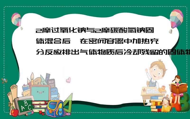 2摩过氧化钠与2摩碳酸氢钠固体混合后,在密闭容器中加热充分反应排出气体物质后冷却残留的固体物质是A碳酸钠 B 过氧化钠和碳酸钠 C氢氧化钠和碳酸钠 D 过氧化钠 氢氧化钠 和碳酸钠