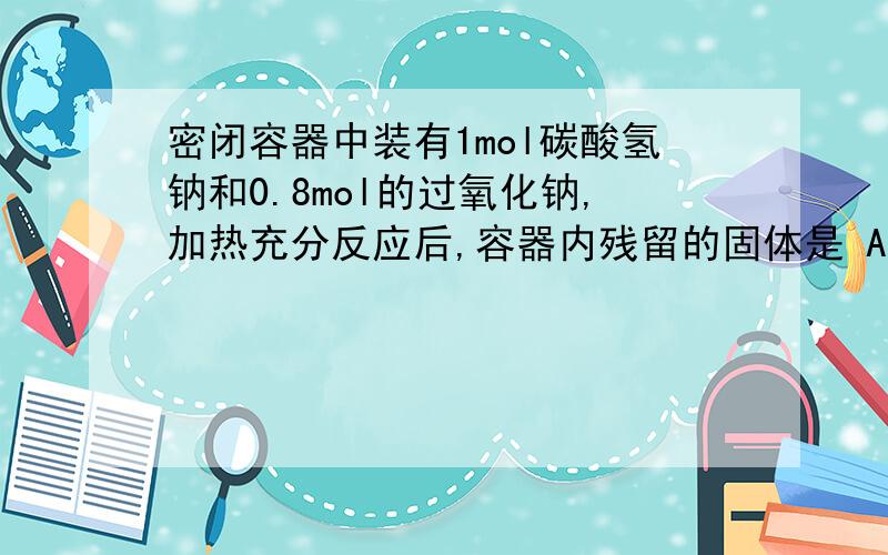 密闭容器中装有1mol碳酸氢钠和0.8mol的过氧化钠,加热充分反应后,容器内残留的固体是 A 0.8mol碳酸钠和0.6m要具体的答案 如2NaHCO3→Na2CO3+CO2↑+H2O 2……………1……1……1 1mol………0.5…0.5…0.5 2Na