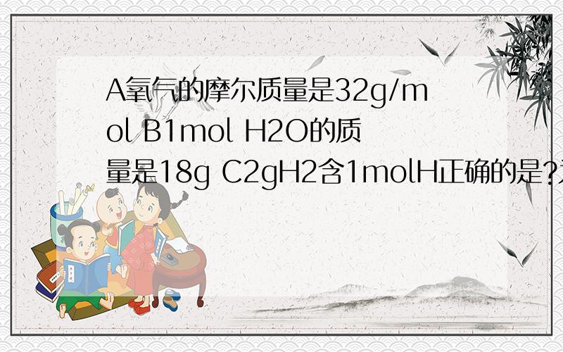 A氧气的摩尔质量是32g/mol B1mol H2O的质量是18g C2gH2含1molH正确的是?为什么?