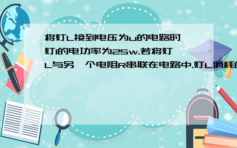 将灯L接到电压为u的电路时,灯l的电功率为25w.若将灯L与另一个电阻R串联在电路中.灯L消耗的电功率为16w.设灯丝不变,则比电阻消耗的电功率是多少.