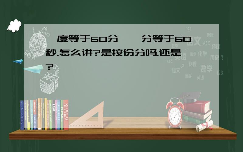 一度等于60分,一分等于60秒.怎么讲?是按份分吗.还是?