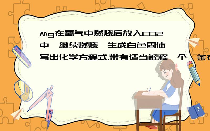 Mg在氧气中燃烧后放入CO2中,继续燃烧,生成白色固体,写出化学方程式.带有适当解释一个镁条在氧气中燃烧后,放入装有二氧化碳的集气瓶中,镁条仍继续燃烧,并生成白色固体,问这一个实验的化