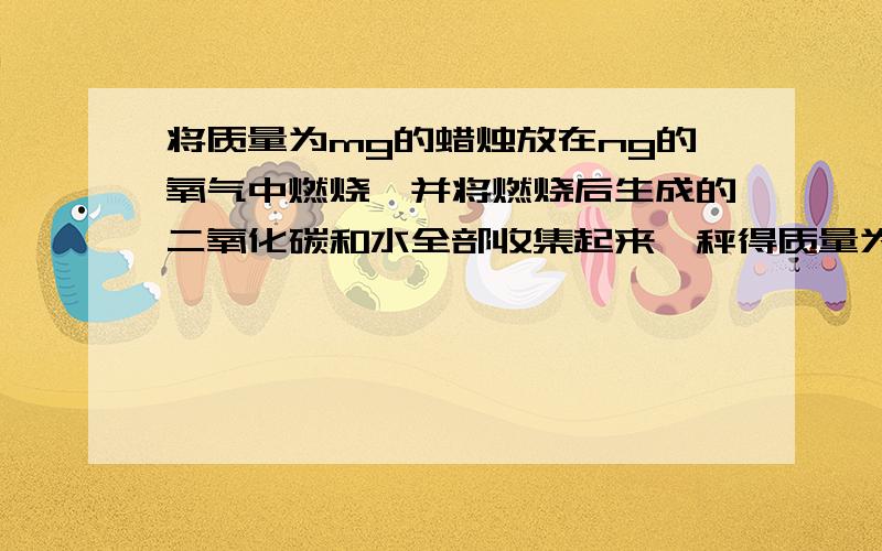 将质量为mg的蜡烛放在ng的氧气中燃烧,并将燃烧后生成的二氧化碳和水全部收集起来,秤得质量为pg,得到以下结论：1.m+n=p 2.m+n＜p 3.m+n＞p 4.m+n≥p 5.m+n≤p.你认为哪一个结论最为准确?为什么?