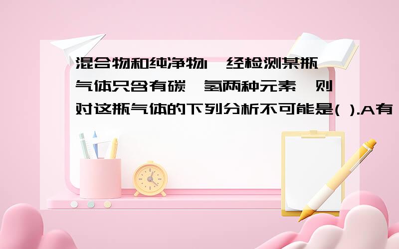 混合物和纯净物1,经检测某瓶气体只含有碳,氢两种元素,则对这瓶气体的下列分析不可能是( ).A有一种单质 B有两种单质C是混合物 D是纯净物2,对于物质的分类,下列说法错误的是（ ）A由同种分